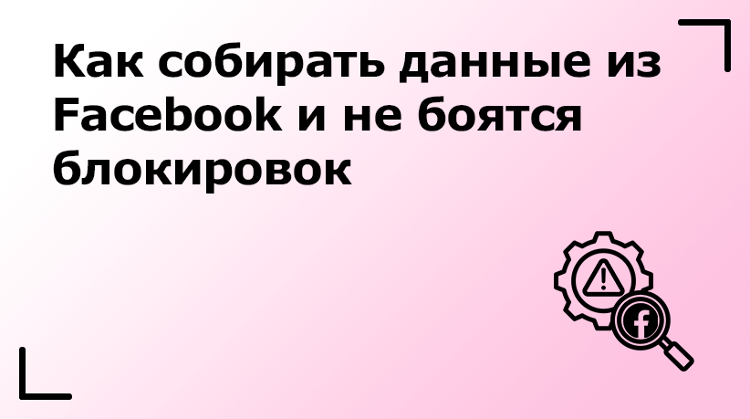 Как собирать данные из Facebook и не боятся блокировок